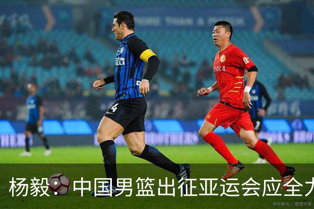 杨毅：中国男篮出征亚运会应全力以赴，不能派出二队或青年军