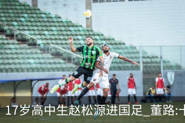 17岁高中生赵松源进国足 董路:十年内或不会再有